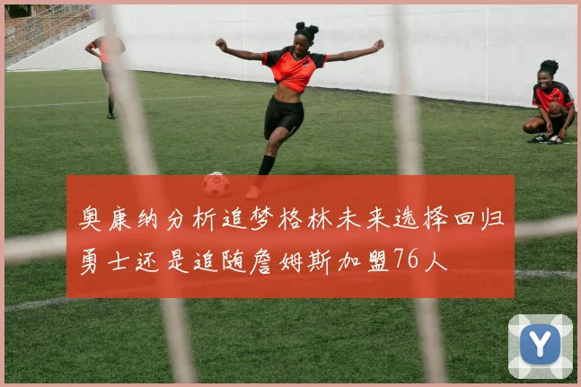 奥康纳分析追梦格林未来选择回归勇士还是追随詹姆斯加盟76人