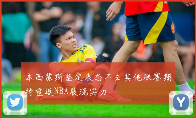 本西蒙斯坚定表态不去其他联赛期待重返NBA展现实力