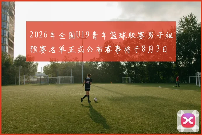 2026年全国U19青年篮球联赛男子组预赛名单正式公布赛事将于8月3日拉开帷幕